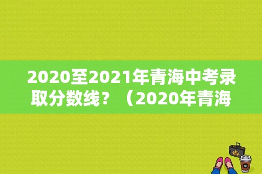 2020至2021年青海中考录取分数线？（2020年青海成人高考录取分数线）